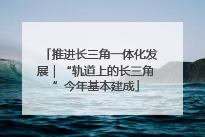 推进长三角一体化发展｜“轨道上的长三角”今年基本建成