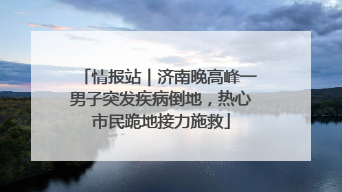 情报站｜济南晚高峰一男子突发疾病倒地，热心市民跪地接力施救