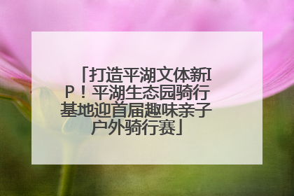 打造平湖文体新IP！平湖生态园骑行基地迎首届趣味亲子户外骑行赛