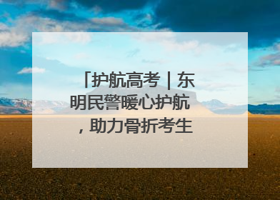 护航高考｜东明民警暖心护航，助力骨折考生顺利参加高考