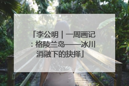 李公明｜一周画记：格陵兰岛——冰川消融下的抉择