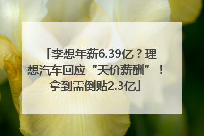 李想年薪6.39亿？理想汽车回应“天价薪酬”！拿到需倒贴2.3亿