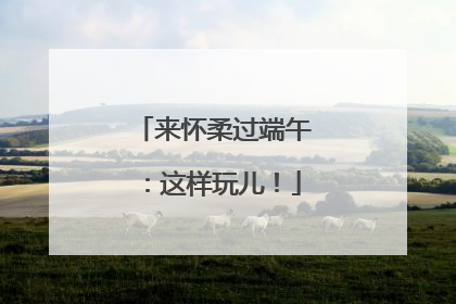 来怀柔过端午：这样玩儿！
