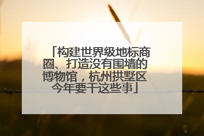 构建世界级地标商圈、打造没有围墙的博物馆，杭州拱墅区今年要干这些事
