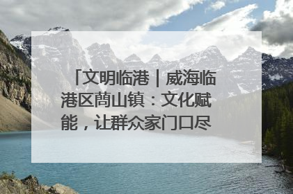 文明临港｜威海临港区蔄山镇：文化赋能，让群众家门口尽享幸福生活