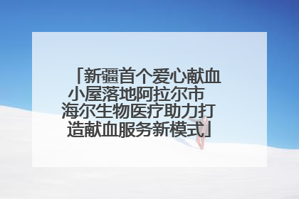 新疆首个爱心献血小屋落地阿拉尔市 海尔生物医疗助力打造献血服务新模式