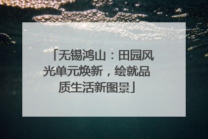 无锡鸿山：田园风光单元焕新，绘就品质生活新图景