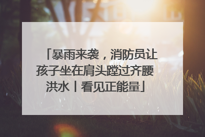 暴雨来袭，消防员让孩子坐在肩头蹚过齐腰洪水丨看见正能量