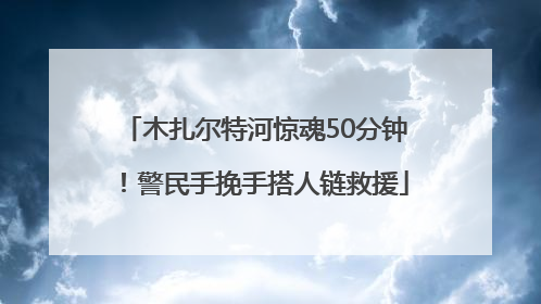 木扎尔特河惊魂50分钟！警民手挽手搭人链救援