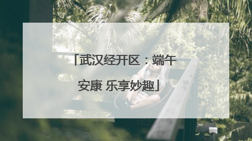 武汉经开区：端午安康 乐享妙趣