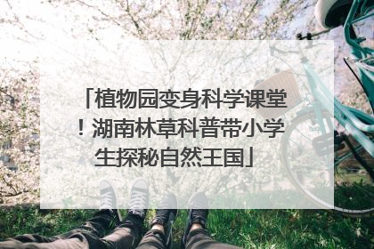 植物园变身科学课堂！湖南林草科普带小学生探秘自然王国
