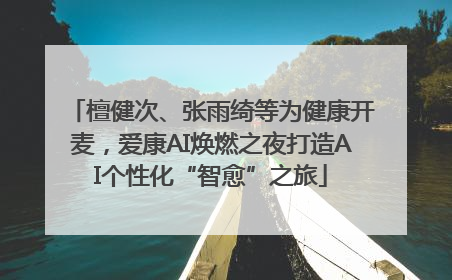 檀健次、张雨绮等为健康开麦，爱康AI焕燃之夜打造AI个性化“智愈”之旅
