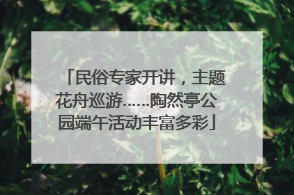 民俗专家开讲，主题花舟巡游……陶然亭公园端午活动丰富多彩