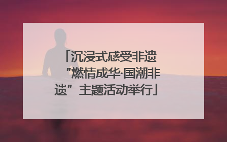 沉浸式感受非遗 “燃情成华·国潮非遗”主题活动举行