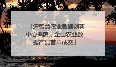 沪智慧农业数据创新中心揭牌，金山农业数据产品首单成交