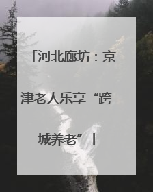河北廊坊：京津老人乐享“跨城养老”