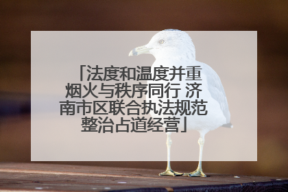 法度和温度并重 烟火与秩序同行 济南市区联合执法规范整治占道经营