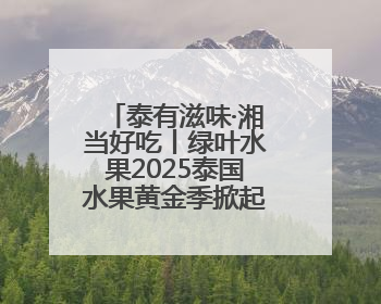 泰有滋味·湘当好吃丨绿叶水果2025泰国水果黄金季掀起销售狂潮