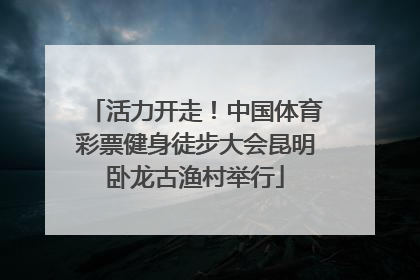 活力开走！中国体育彩票健身徒步大会昆明卧龙古渔村举行
