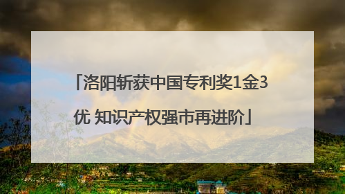 洛阳斩获中国专利奖1金3优 知识产权强市再进阶