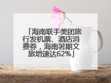 海南联手美团旅行发机票、酒店消费券，海南暑期文旅增速达62%