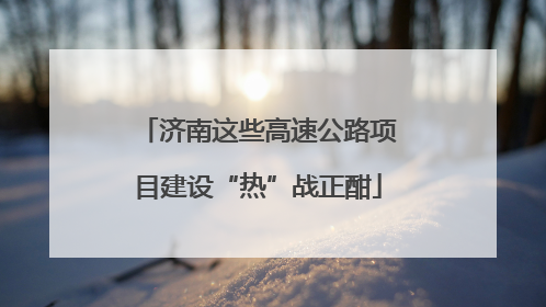 济南这些高速公路项目建设“热”战正酣