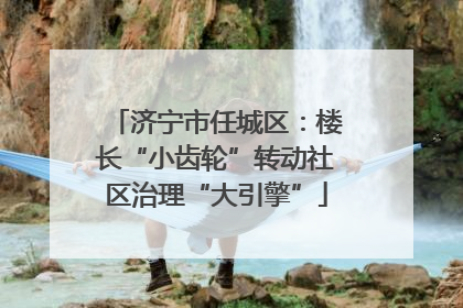 济宁市任城区：楼长“小齿轮”转动社区治理“大引擎”