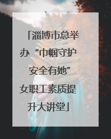 淄博市总举办“巾帼守护 安全有她”女职工素质提升大讲堂