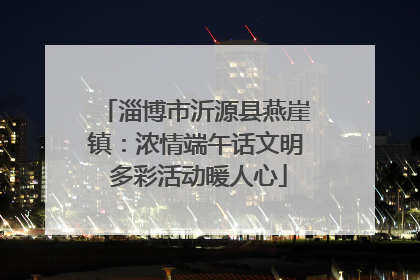 淄博市沂源县燕崖镇：浓情端午话文明 多彩活动暖人心