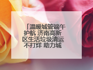 温暖城管端午护航 济南高新区生活垃圾清运不打烊 助力城市“洁净美”