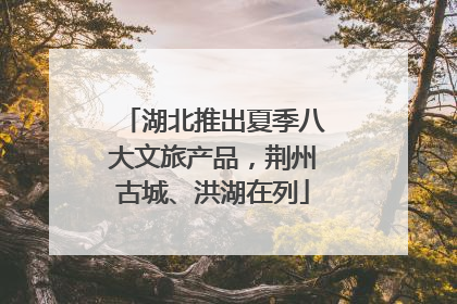 湖北推出夏季八大文旅产品，荆州古城、洪湖在列