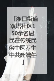 湘口街道双塔社区150余名居民在传统民俗中医养生中共赴端午