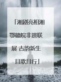 湘剧亮相湘鄂赣皖非遗联展 古韵新生 且歌且行