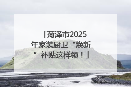 菏泽市2025年家装厨卫“焕新”补贴这样领！