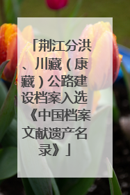 荆江分洪、川藏（康藏）公路建设档案入选《中国档案文献遗产名录》