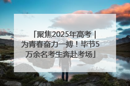 聚焦2025年高考｜为青春奋力一搏！毕节5万余名考生奔赴考场