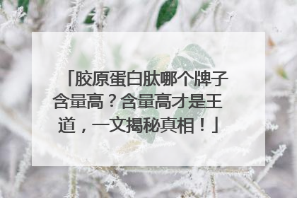 胶原蛋白肽哪个牌子含量高？含量高才是王道，一文揭秘真相！