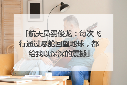 航天员费俊龙：每次飞行通过悬舱回望地球，都给我以深深的震撼