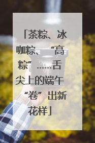 茶粽、冰咖粽、“高粽”……舌尖上的端午“卷”出新花样