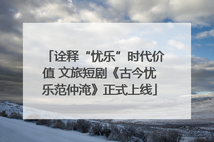 诠释“忧乐”时代价值 文旅短剧《古今忧乐范仲淹》正式上线