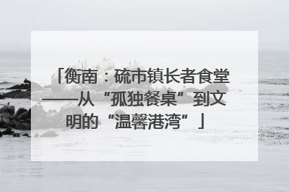 衡南：硫市镇长者食堂——从“孤独餐桌”到文明的“温馨港湾”