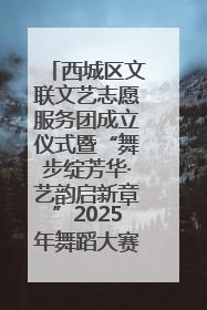 西城区文联文艺志愿服务团成立仪式暨“舞步绽芳华·艺韵启新章”2025年舞蹈大赛展演圆满举办