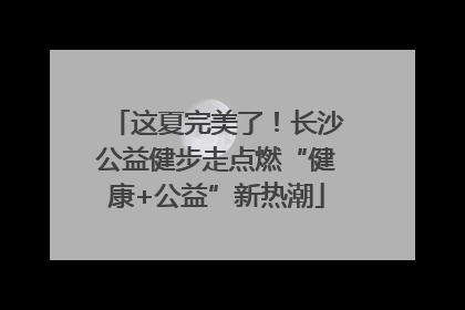 这夏完美了！长沙公益健步走点燃“健康+公益”新热潮