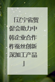 辽宁省贸促会助力中韩企业合作柞蚕丝创新深加工产品