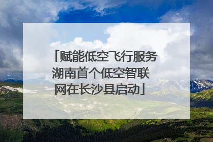 赋能低空飞行服务 湖南首个低空智联网在长沙县启动