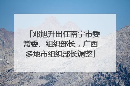 邓旭升出任南宁市委常委、组织部长，广西多地市组织部长调整