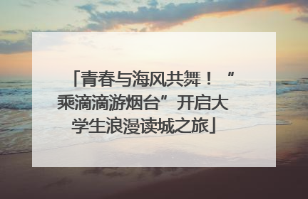 青春与海风共舞！“乘滴滴游烟台”开启大学生浪漫读城之旅
