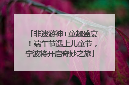 非遗游神+童趣盛宴！端午节遇上儿童节，宁波将开启奇妙之旅