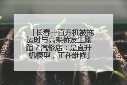 长春一直升机被拖运时与高架桥发生剐蹭？汽修店：是直升机模型，正在维修