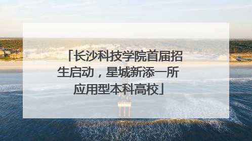长沙科技学院首届招生启动，星城新添一所应用型本科高校